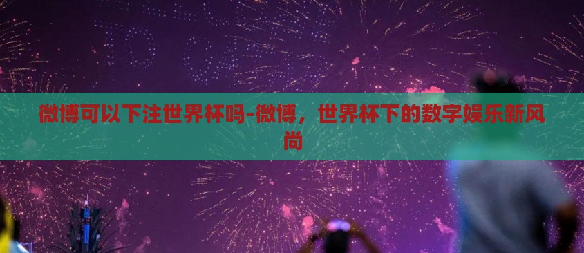 微博可以下注世界杯吗-微博，世界杯下的数字娱乐新风尚