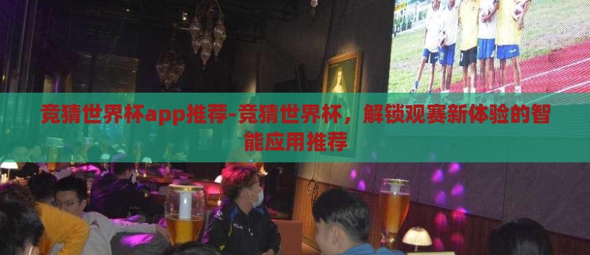 竞猜世界杯app推荐-竞猜世界杯，解锁观赛新体验的智能应用推荐